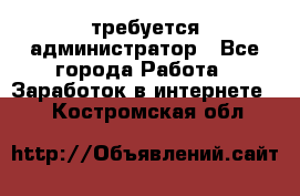 требуется администратор - Все города Работа » Заработок в интернете   . Костромская обл.